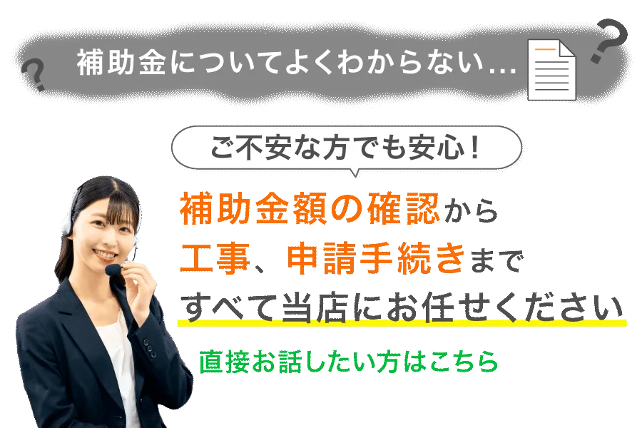 補助金についてよくわからない、ご不安な方でも安心！補助金額の確認から工事、申請手続きまですべて当店にお任せください！CTA